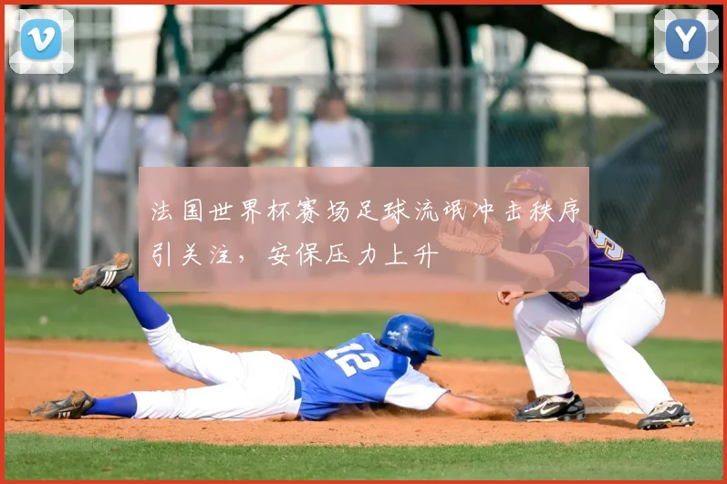 法国世界杯赛场足球流氓冲击秩序引关注,安保压力上升