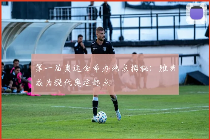 第一届奥运会举办地点揭秘:雅典成为现代奥运起点