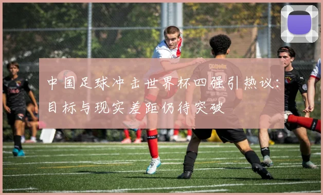 中国足球冲击世界杯四强引热议：目标与现实差距仍待突破