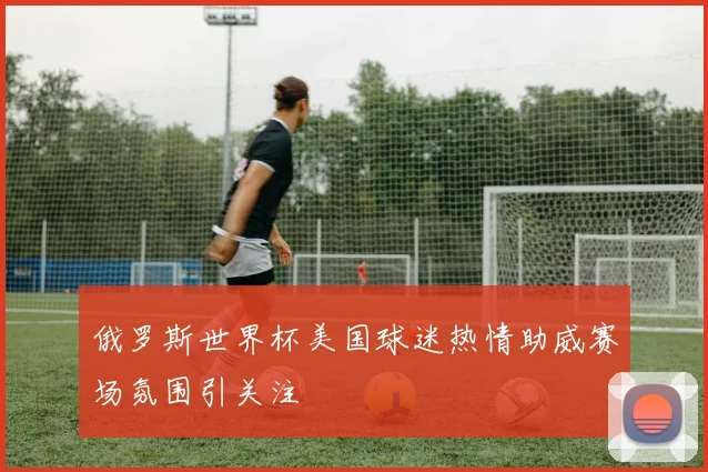 俄罗斯世界杯美国球迷热情助威赛场氛围引关注