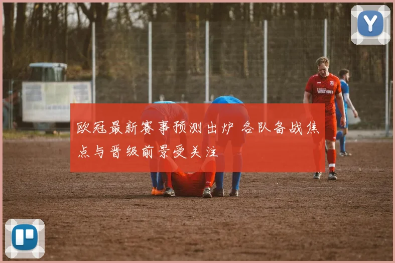 欧冠最新赛事预测出炉 各队备战焦点与晋级前景受关注