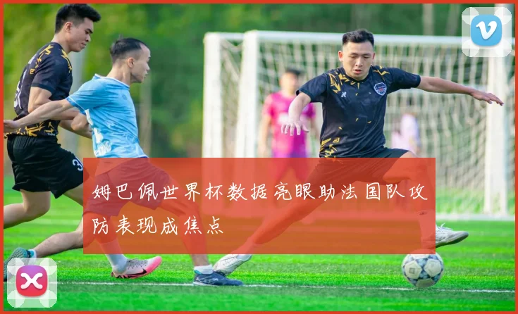 姆巴佩世界杯数据亮眼助法国队攻防表现成焦点