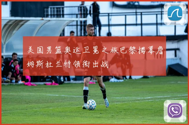 美国男篮奥运卫冕之旅巴黎揭幕詹姆斯杜兰特领衔出战