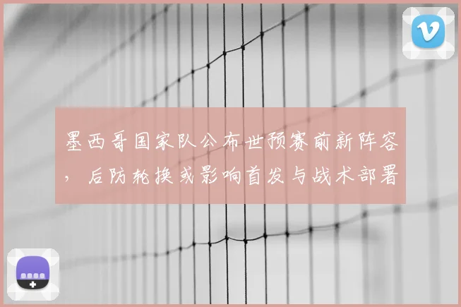 墨西哥国家队公布世预赛前新阵容,后防轮换或影响首发与战术部署