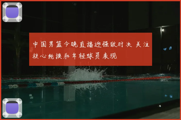 中国男篮今晚直播迎强敌对决 关注核心轮换和年轻球员表现