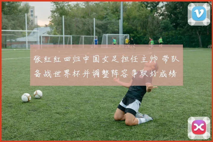 张红红回归中国女足担任主帅 带队备战世界杯并调整阵容争取好成绩