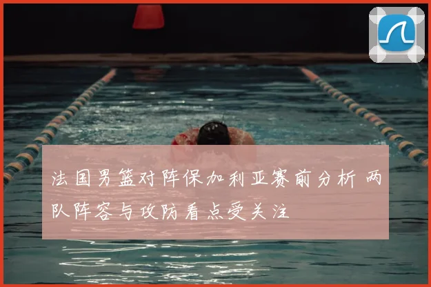 法国男篮对阵保加利亚赛前分析 两队阵容与攻防看点受关注