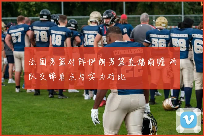 法国男篮对阵伊朗男篮直播前瞻 两队交锋看点与实力对比