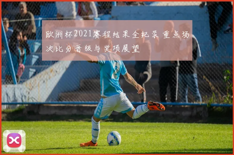 欧洲杯2021赛程结果全纪录 重点场次比分晋级与奖项展望