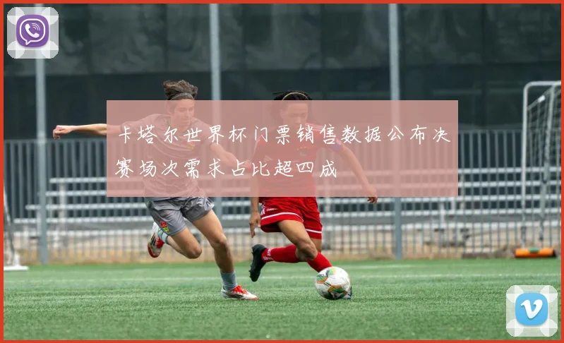 卡塔尔世界杯门票销售数据公布决赛场次需求占比超四成