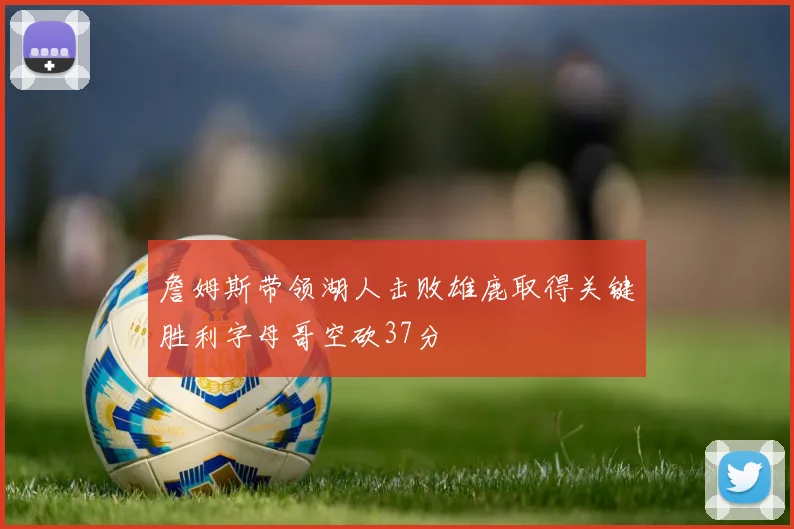 詹姆斯带领湖人击败雄鹿取得关键胜利字母哥空砍37分