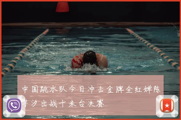 中国跳水队今日冲击金牌全红婵陈芋汐出战十米台决赛