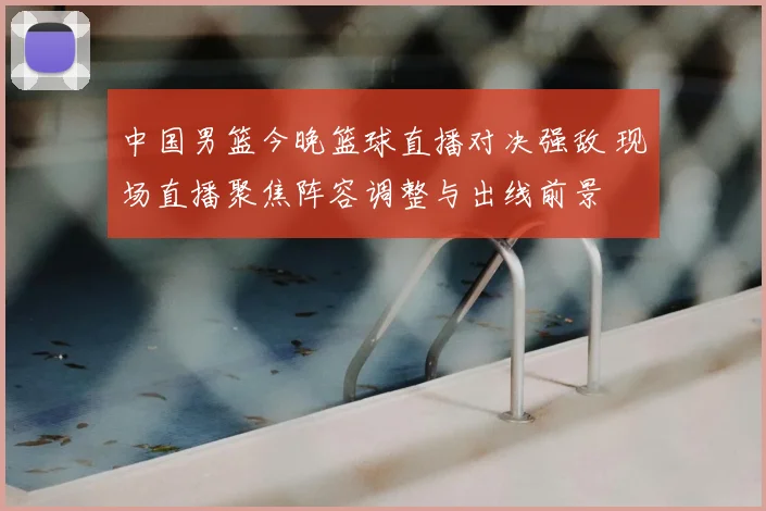 中国男篮今晚篮球直播对决强敌 现场直播聚焦阵容调整与出线前景