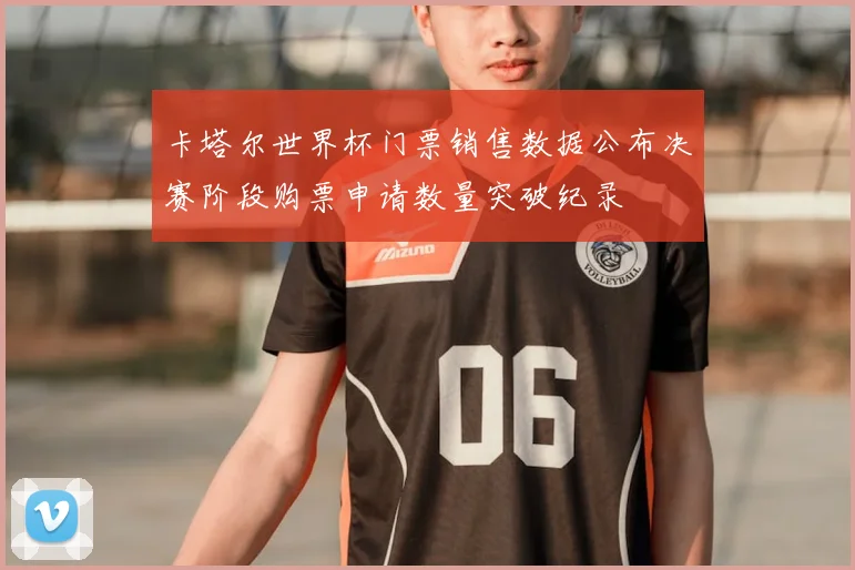 卡塔尔世界杯门票销售数据公布决赛阶段购票申请数量突破纪录