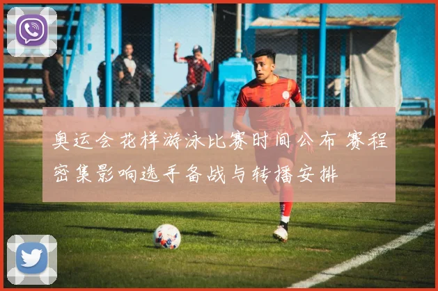 奥运会花样游泳比赛时间公布 赛程密集影响选手备战与转播安排