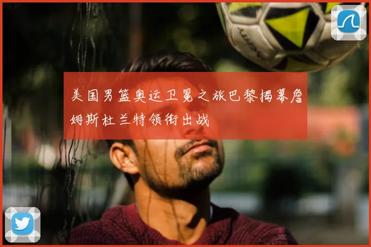 美国男篮奥运卫冕之旅巴黎揭幕詹姆斯杜兰特领衔出战