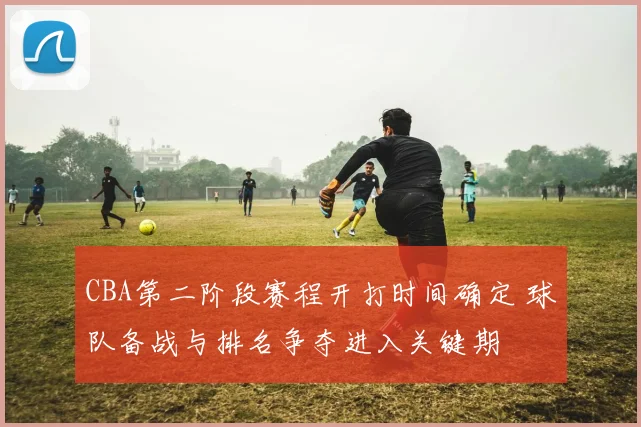 CBA第二阶段赛程开打时间确定 球队备战与排名争夺进入关键期