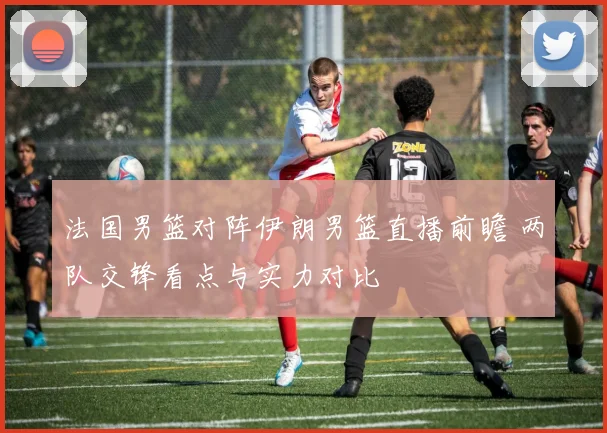 法国男篮对阵伊朗男篮直播前瞻 两队交锋看点与实力对比