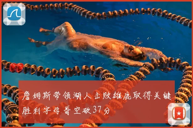 詹姆斯带领湖人击败雄鹿取得关键胜利字母哥空砍37分