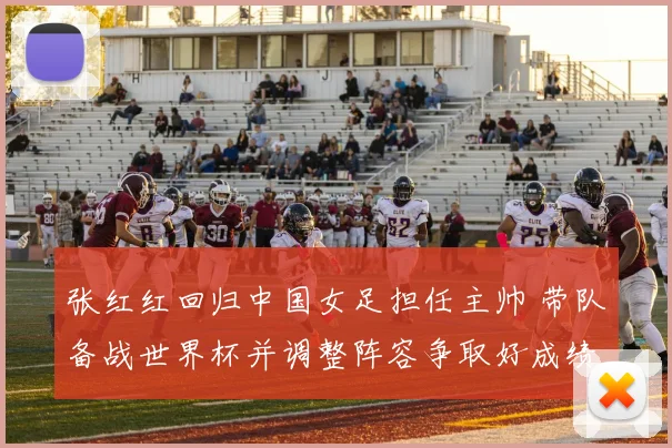 张红红回归中国女足担任主帅 带队备战世界杯并调整阵容争取好成绩