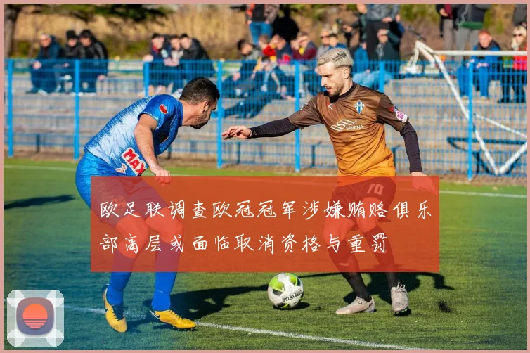 欧足联调查欧冠冠军涉嫌贿赂俱乐部高层或面临取消资格与重罚