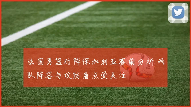 法国男篮对阵保加利亚赛前分析 两队阵容与攻防看点受关注