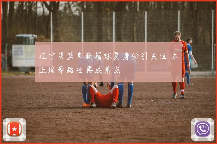 辽宁男篮阜新籍球员身份引关注 本土培养路径再成看点