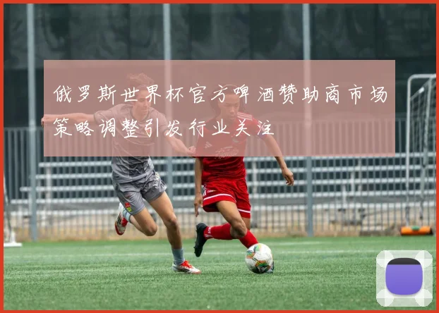 俄罗斯世界杯官方啤酒赞助商市场策略调整引发行业关注