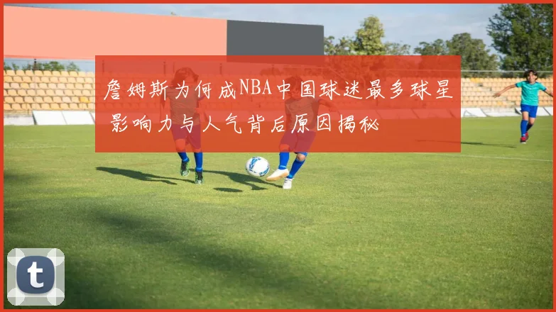 詹姆斯为何成NBA中国球迷最多球星 影响力与人气背后原因揭秘