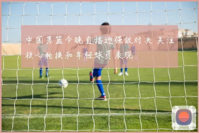 中国男篮今晚直播迎强敌对决 关注核心轮换和年轻球员表现